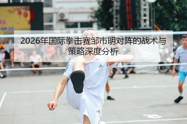2026年国际拳击赛邹市明对阵的战术与策略深度分析