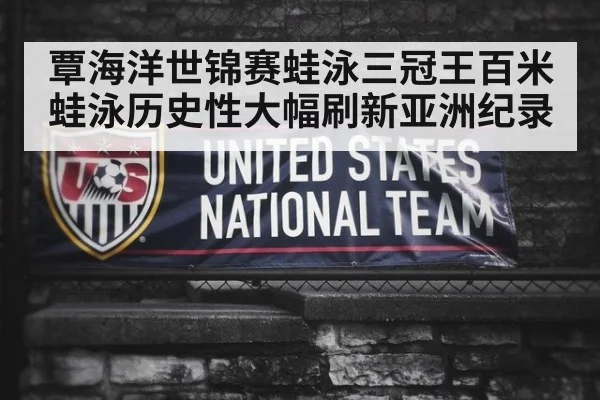 覃海洋世锦赛蛙泳三冠王百米蛙泳历史性大幅刷新亚洲纪录